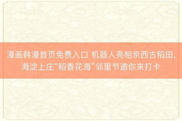 漫画韩漫首页免费入口 机器人亮相京西古稻田,海淀上庄“稻香花海”邻里节邀你来打卡