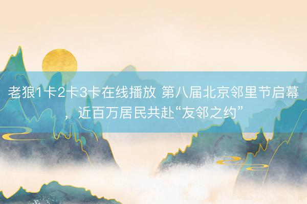 老狼1卡2卡3卡在线播放 第八届北京邻里节启幕，近百万居民共赴“友邻之约”