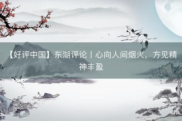 【好评中国】东湖评论丨心向人间烟火，方见精神丰盈
