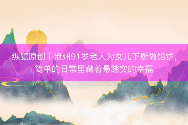纵览原创丨沧州91岁老人为女儿下厨做馅饼,简单的日常里藏着最踏实的幸福