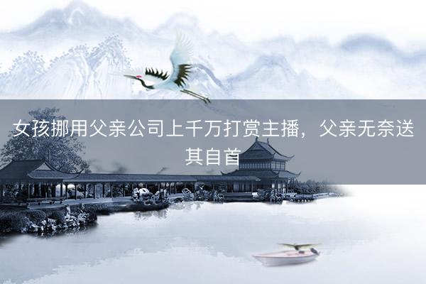 女孩挪用父亲公司上千万打赏主播，父亲无奈送其自首