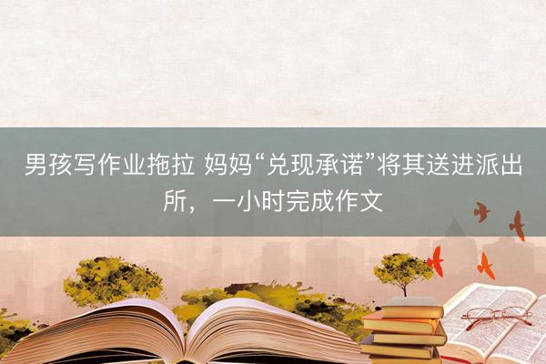 男孩写作业拖拉 妈妈“兑现承诺”将其送进派出所，一小时完成作文