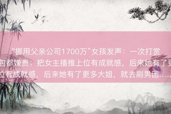 “挪用父亲公司1700万”女孩发声：一次打赏10万没感觉，现实中买包都嫌贵；把女主播推上位有成就感，后来她有了更多大姐，就去刷男团……