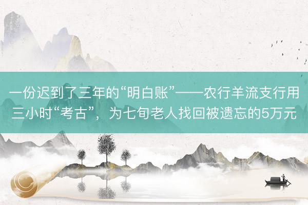 一份迟到了三年的“明白账”——农行羊流支行用三小时“考古”，为七旬老人找回被遗忘的5万元