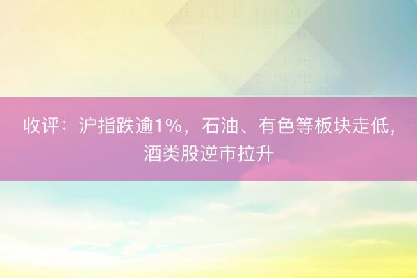 收评：沪指跌逾1%，石油、有色等板块走低，酒类股逆市拉升