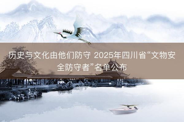 历史与文化由他们防守 2025年四川省“文物安全防守者”名单公布