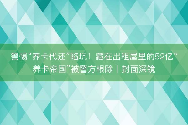 警惕“养卡代还”陷坑！藏在出租屋里的52亿“养卡帝国”被警方根除｜封面深镜