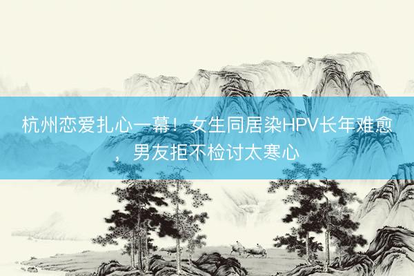 杭州恋爱扎心一幕！女生同居染HPV长年难愈，男友拒不检讨太寒心