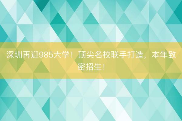 深圳再迎985大学！顶尖名校联手打造，本年致密招生！