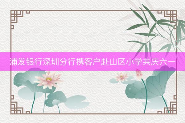 浦发银行深圳分行携客户赴山区小学共庆六一