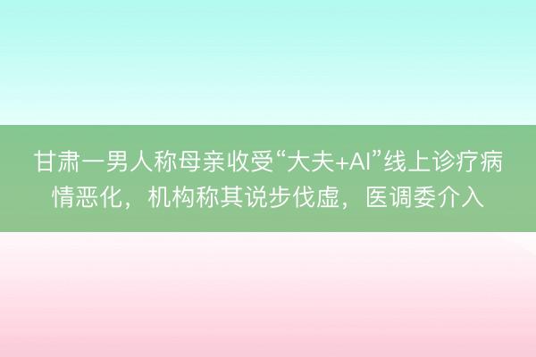 甘肃一男人称母亲收受“大夫+AI”线上诊疗病情恶化，机构称其说步伐虚，医调委介入