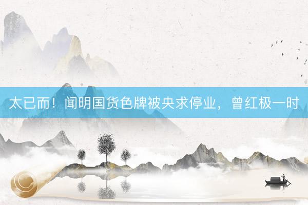 太已而!闻明国货色牌被央求停业,曾红极一时