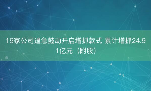 19家公司遑急鼓动开启增抓款式 累计增抓24.91亿元（附股）