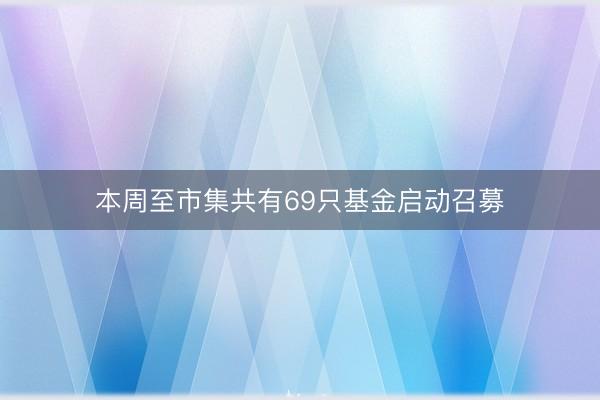 本周至市集共有69只基金启动召募