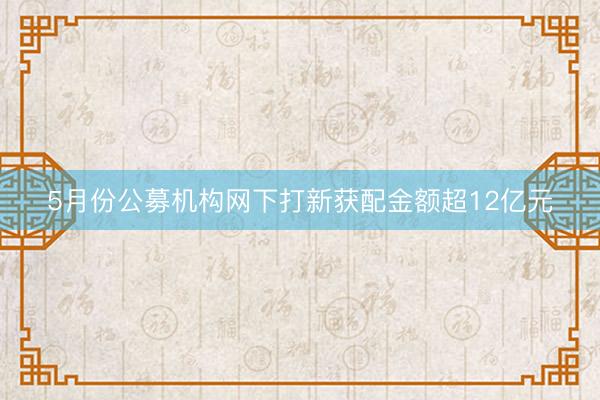 5月份公募机构网下打新获配金额超12亿元