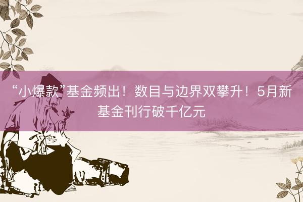 “小爆款”基金频出！数目与边界双攀升！5月新基金刊行破千亿元