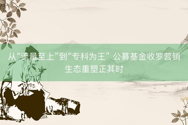 从“流量至上”到“专科为王” 公募基金收罗营销生态重塑正其时