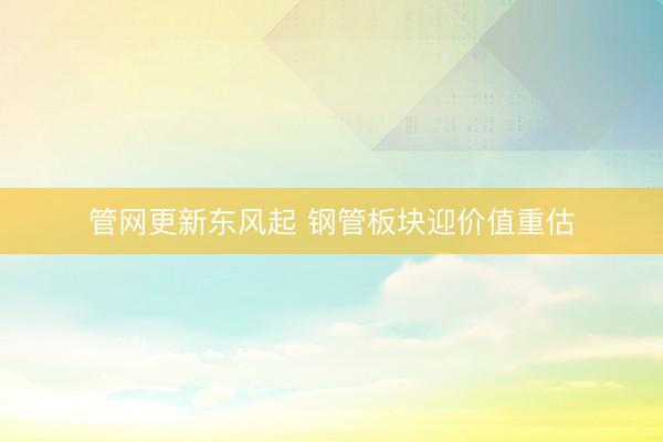 管网更新东风起 钢管板块迎价值重估