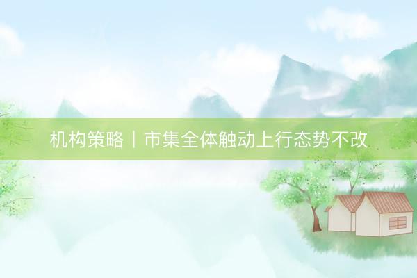 机构策略丨市集全体触动上行态势不改