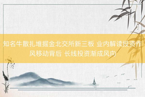 知名牛散扎堆掘金北交所新三板 业内解读投资作风移动背后 长线投资渐成风向