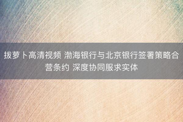 拔萝卜高清视频 渤海银行与北京银行签署策略合营条约 深度协同服求实体