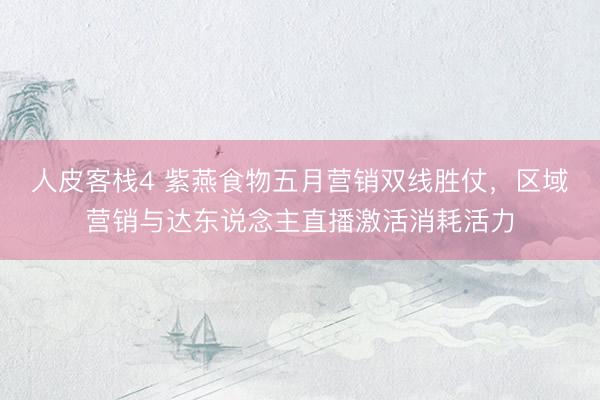 人皮客栈4 紫燕食物五月营销双线胜仗，区域营销与达东说念主直播激活消耗活力