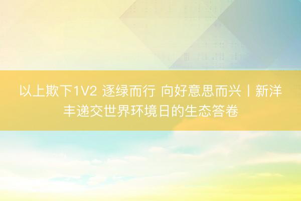 以上欺下1V2 逐绿而行 向好意思而兴丨新洋丰递交世界环境日的生态答卷
