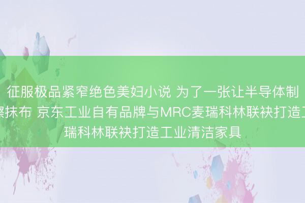 征服极品紧窄绝色美妇小说 为了一张让半导体制造业宽心的擦抹布 京东工业自有品牌与MRC麦瑞科林联袂打造工业清洁家具