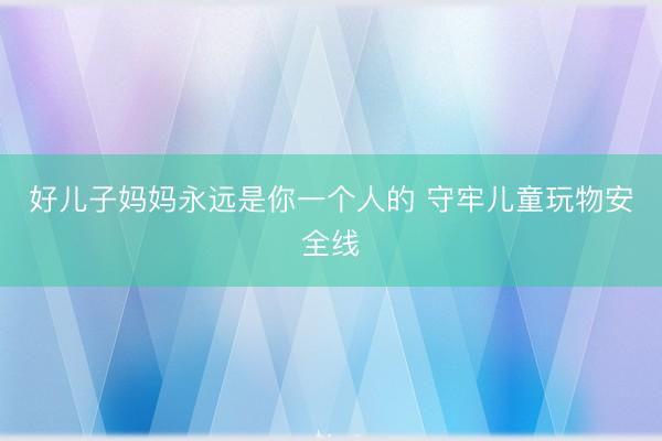好儿子妈妈永远是你一个人的 守牢儿童玩物安全线