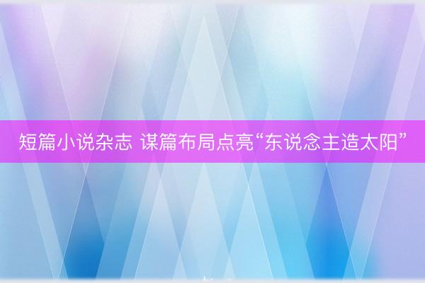 短篇小说杂志 谋篇布局点亮“东说念主造太阳”