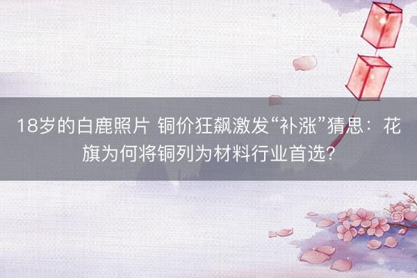 18岁的白鹿照片 铜价狂飙激发“补涨”猜思：花旗为何将铜列为材料行业首选？