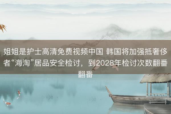 姐姐是护士高清免费视频中国 韩国将加强抵奢侈者“海淘”居品安全检讨，到2028年检讨次数翻番