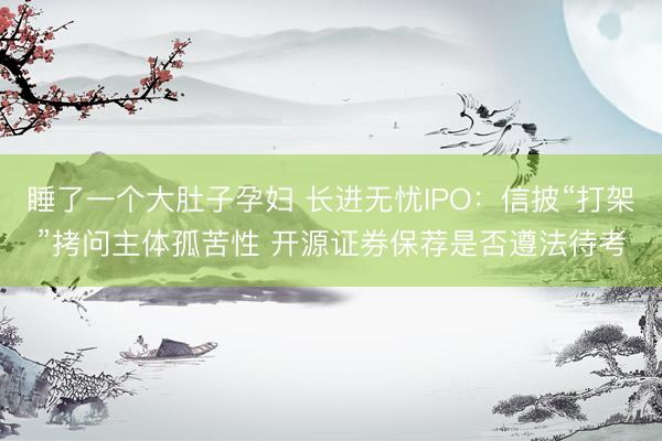 睡了一个大肚子孕妇 长进无忧IPO：信披“打架”拷问主体孤苦性 开源证券保荐是否遵法待考