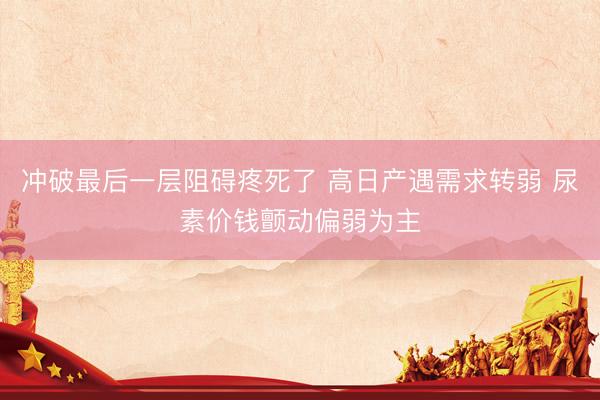冲破最后一层阻碍疼死了 高日产遇需求转弱 尿素价钱颤动偏弱为主