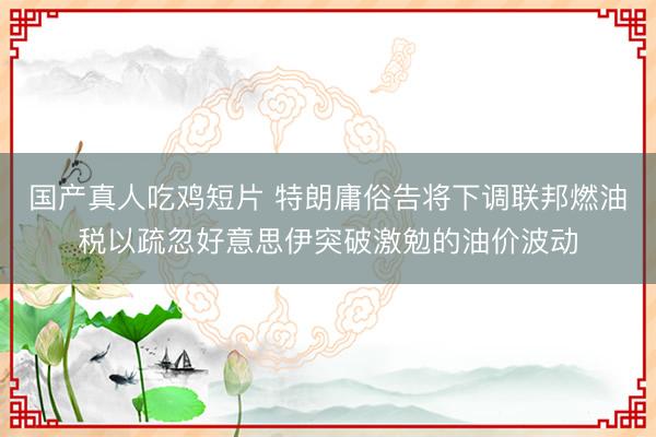 国产真人吃鸡短片 特朗庸俗告将下调联邦燃油税以疏忽好意思伊突破激勉的油价波动