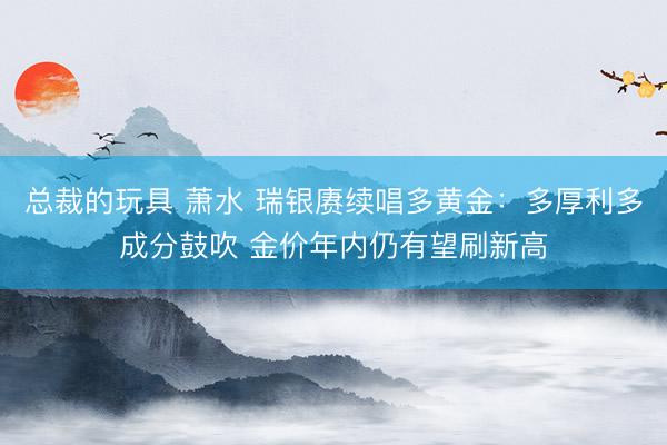 总裁的玩具 萧水 瑞银赓续唱多黄金：多厚利多成分鼓吹 金价年内仍有望刷新高
