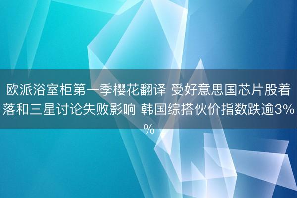 欧派浴室柜第一季樱花翻译 受好意思国芯片股着落和三星讨论失败影响 韩国综搭伙价指数跌逾3%
