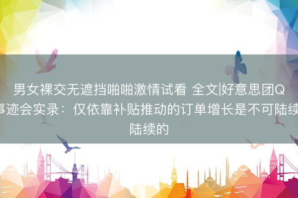 男女裸交无遮挡啪啪激情试看 全文|好意思团Q1事迹会实录：仅依靠补贴推动的订单增长是不可陆续的