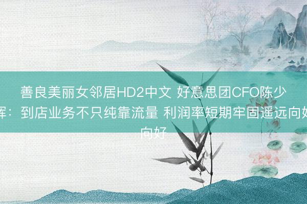 善良美丽女邻居HD2中文 好意思团CFO陈少晖：到店业务不只纯靠流量 利润率短期牢固遥远向好