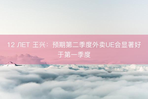 12 ЛЕТ 王兴：预期第二季度外卖UE会显著好于第一季度