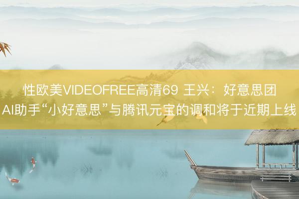 性欧美VIDEOFREE高清69 王兴:好意思团AI助手“小好意思”与腾讯元宝的调和将于近期上线