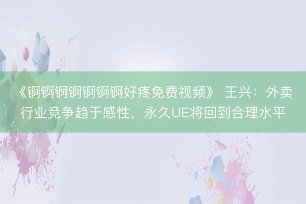 《锕锕锕锕锕锕锕好疼免费视频》 王兴：外卖行业竞争趋于感性，永久UE将回到合理水平