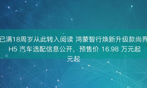 已满18周岁从此转入阅读 鸿蒙智行焕新升级款尚界 H5 汽车选配信息公开，预售价 16.98 万元起