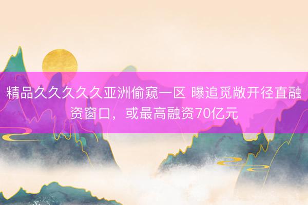 精品久久久久久亚洲偷窥一区 曝追觅敞开径直融资窗口，或最高融资70亿元
