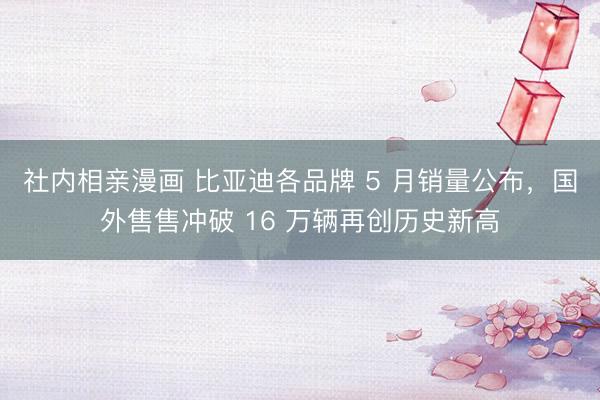 社内相亲漫画 比亚迪各品牌 5 月销量公布，国外售售冲破 16 万辆再创历史新高