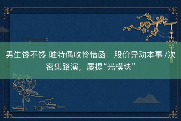 男生馋不馋 唯特偶收怜惜函:股价异动本事7次密集路演,屡提“光模块”