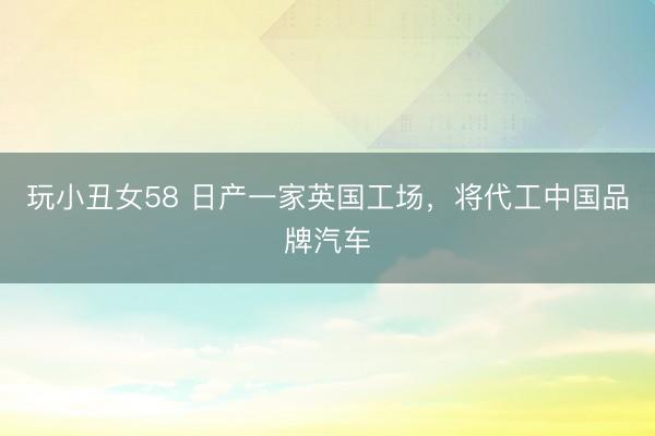 玩小丑女58 日产一家英国工场，将代工中国品牌汽车