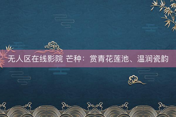无人区在线影院 芒种:赏青花莲池、温润瓷韵