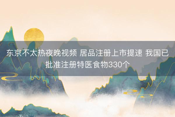 东京不太热夜晚视频 居品注册上市提速 我国已批准注册特医食物330个