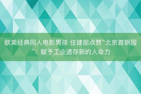 欧美经典同人电影男孩 住建部点赞“北京首钢园”:赋予工业遗存新的人命力